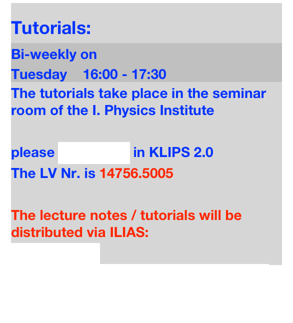 Tutorials:
Bi-weekly on 
Tuesday    16:00 - 17:30
The tutorials take place in the seminar room of the I. Physics Institute

please REGISTER in KLIPS 2.0 
The LV Nr. is 14756.5005

The lecture notes / tutorials will be distributed via ILIAS: 
Find on ILIAS
https://www.ilias.uni-koeln.de/ilias/goto.php?target=crs_2629669_rcodeJWjvvECcZh&client_id=uk